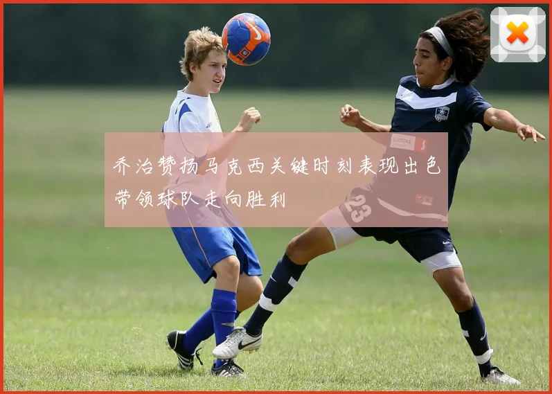乔治赞扬马克西关键时刻表现出色带领球队走向胜利
