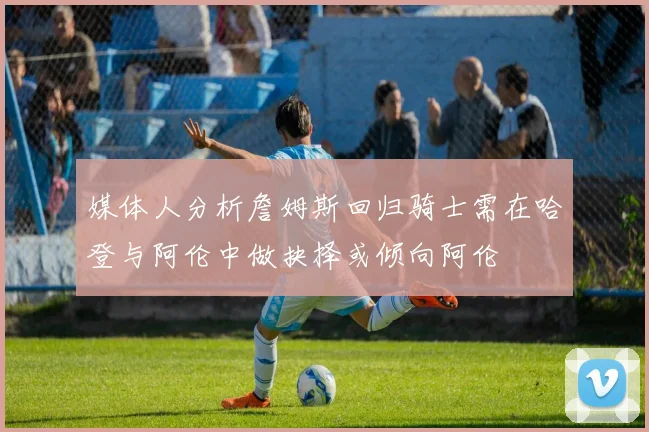 媒体人分析詹姆斯回归骑士需在哈登与阿伦中做抉择或倾向阿伦