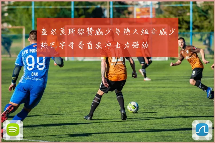 查尔莫斯称赞威少与热火组合威少热巴字母哥首发冲击力强劲