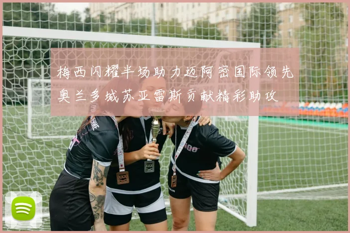 梅西闪耀半场助力迈阿密国际领先奥兰多城苏亚雷斯贡献精彩助攻