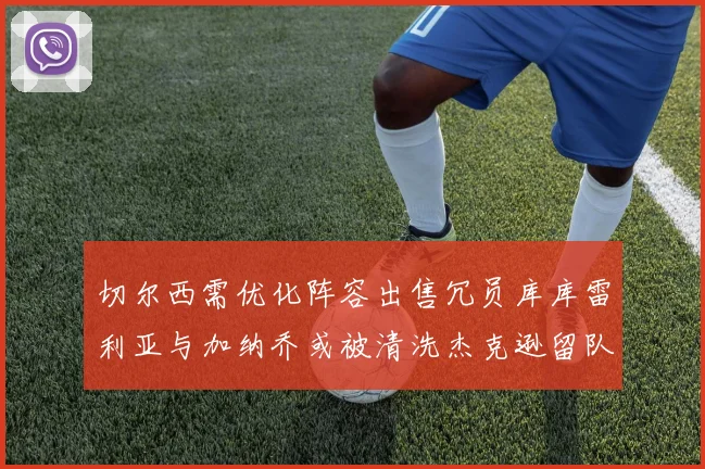 切尔西需优化阵容出售冗员库库雷利亚与加纳乔或被清洗杰克逊留队