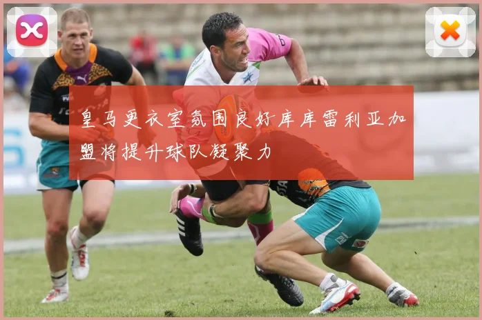 皇马更衣室氛围良好库库雷利亚加盟将提升球队凝聚力