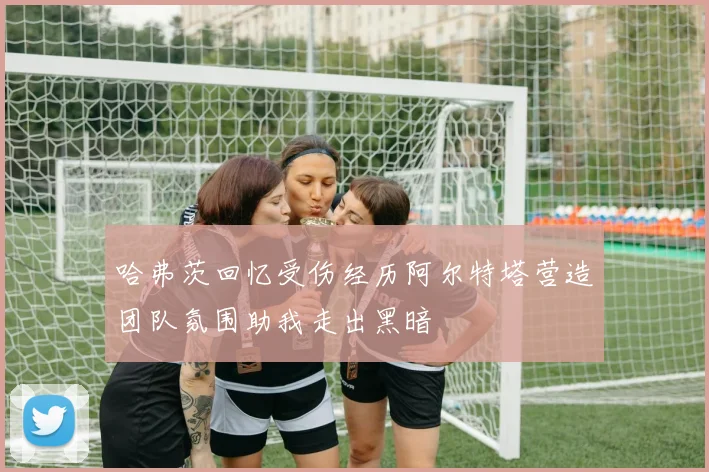 哈弗茨回忆受伤经历阿尔特塔营造团队氛围助我走出黑暗