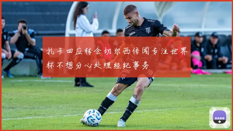 扎卡回应转会切尔西传闻专注世界杯不想分心处理经纪事务