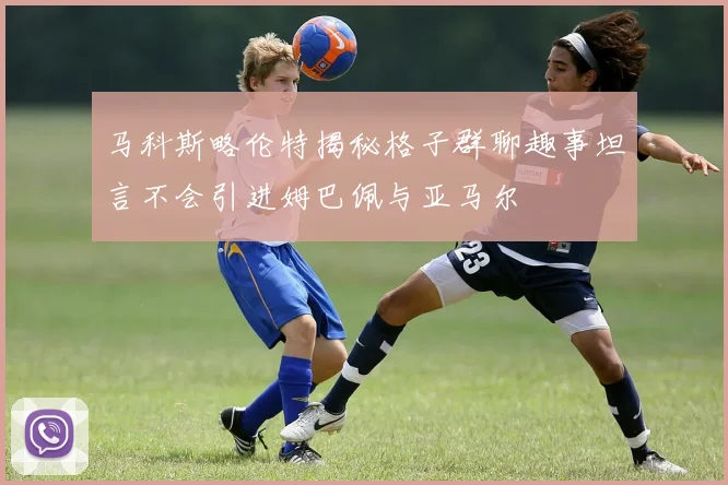 马科斯略伦特揭秘格子群聊趣事坦言不会引进姆巴佩与亚马尔