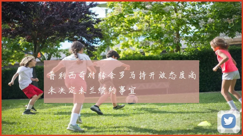 普利西奇对转会罗马持开放态度尚未决定米兰续约事宜