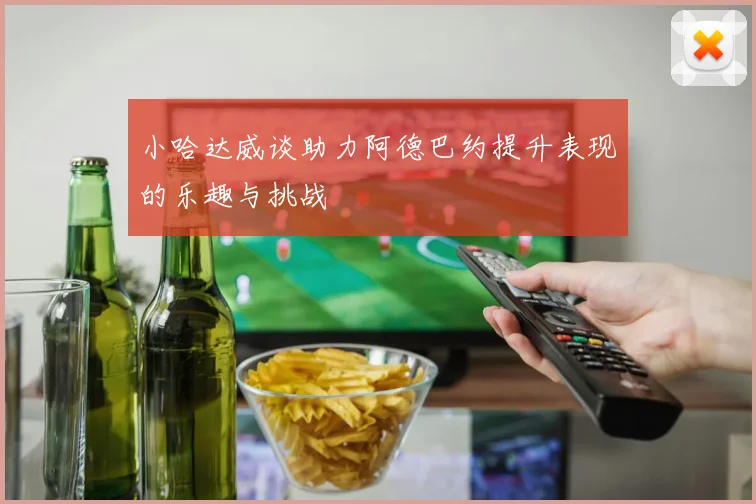 小哈达威谈助力阿德巴约提升表现的乐趣与挑战