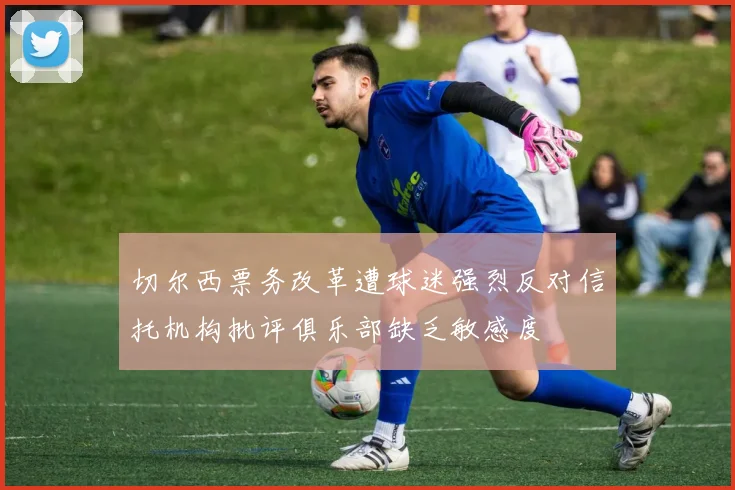 切尔西票务改革遭球迷强烈反对信托机构批评俱乐部缺乏敏感度
