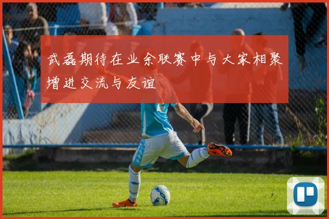 武磊期待在业余联赛中与大家相聚增进交流与友谊