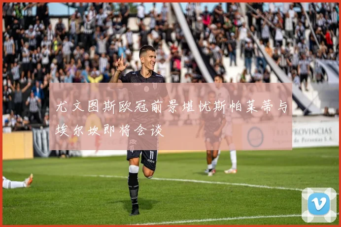 尤文图斯欧冠前景堪忧斯帕莱蒂与埃尔坎即将会谈