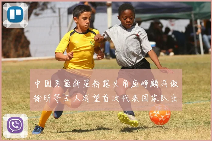 中国男篮新星崭露头角庞峥麟冯傲徐昕等五人有望首次代表国家队出战