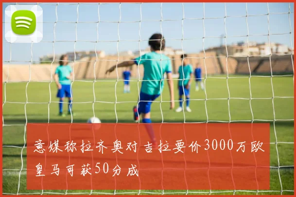 意媒称拉齐奥对吉拉要价3000万欧皇马可获50分成