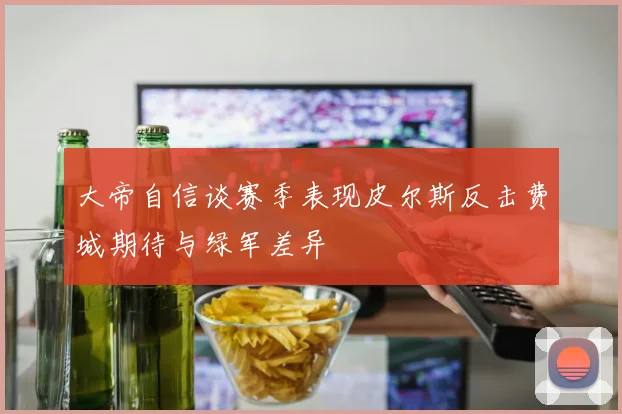 大帝自信谈赛季表现皮尔斯反击费城期待与绿军差异